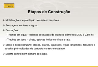 Etapas de Construção 
 Mobilização e implantação do canteiro de obras; 
 Sondagens em terra e água; 
 Fundações: 
- Trechos em água – estacas escavadas de grandes diâmetros (2,20 e 2,50 m); 
- Trechos em terra – direta, estacas hélice contínua e raiz; 
 Meso e superestrutura: blocos, pilares, travessas, vigas longarinas, tabuleiro e 
aduelas pré-moldadas de concreto no trecho estaiado; 
 Mastro central com câmara de estais. 
 
