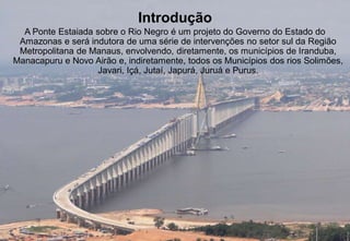 Introdução 
A Ponte Estaiada sobre o Rio Negro é um projeto do Governo do Estado do 
Amazonas e será indutora de uma série de intervenções no setor sul da Região 
Metropolitana de Manaus, envolvendo, diretamente, os municípios de Iranduba, 
Manacapuru e Novo Airão e, indiretamente, todos os Municípios dos rios Solimões, 
Javari, Içá, Jutaí, Japurá, Juruá e Purus. 
 