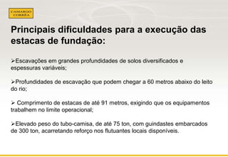 Principais dificuldades para a execução das 
estacas de fundação: 
Escavações em grandes profundidades de solos diversificados e 
espessuras variáveis; 
Profundidades de escavação que podem chegar a 60 metros abaixo do leito 
do rio; 
 Comprimento de estacas de até 91 metros, exigindo que os equipamentos 
trabalhem no limite operacional; 
Elevado peso do tubo-camisa, de até 75 ton, com guindastes embarcados 
de 300 ton, acarretando reforço nos flutuantes locais disponíveis. 
 