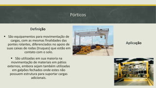 Pórticos
Definição
 São equipamentos para movimentação de
cargas, com as mesmas finalidades das
pontes rolantes, diferenciados no apoio de
suas caixas de rodas (truques) que estão em
contato com o solo.
 São utilizadas em sua maioria na
movimentação de materiais em pátios
externos, embora sejam também utilizadas
em galpões fechados onde estes não
possuem estrutura para suportar cargas
adicionais.

Aplicação

 