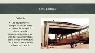 Semi-pórticos
Definição
• São equipamentos
compostos de um misto
de ponte rolante e pórtico
rolante, ou seja, o
equipamento apoia-se em
uma de suas extremidades
sobre trilhos em estrutura
fixa e a outra extremidade
sobre rodas no solo

 