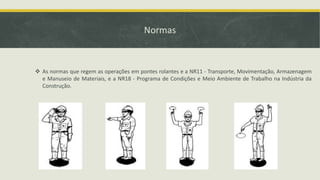 Normas

 As normas que regem as operações em pontes rolantes e a NR11 - Transporte, Movimentação, Armazenagem
e Manuseio de Materiais, e a NR18 - Programa de Condições e Meio Ambiente de Trabalho na Indústria da
Construção.

 