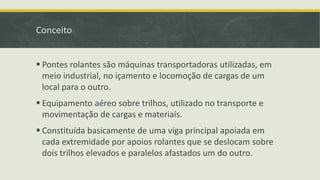 Conceito
 Pontes rolantes são máquinas transportadoras utilizadas, em
meio industrial, no içamento e locomoção de cargas de um
local para o outro.
 Equipamento aéreo sobre trilhos, utilizado no transporte e
movimentação de cargas e materiais.

 Constituída basicamente de uma viga principal apoiada em
cada extremidade por apoios rolantes que se deslocam sobre
dois trilhos elevados e paralelos afastados um do outro.

 