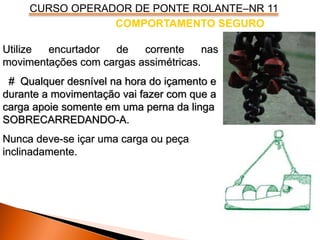 CURSO OPERADOR DE PONTE ROLANTE–NR 11
COMPORTAMENTO SEGURO
Utilize encurtador de corrente nas
movimentações com cargas assimétricas.
# Qualquer desnível na hora do içamento e
durante a movimentação vai fazer com que a
carga apoie somente em uma perna da linga
SOBRECARREDANDO-A.
Nunca deve-se içar uma carga ou peça
inclinadamente.
 