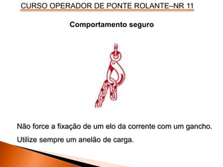 CURSO OPERADOR DE PONTE ROLANTE–NR 11
Comportamento seguro
Não force a fixação de um elo da corrente com um gancho.
Utilize sempre um anelão de carga.
 