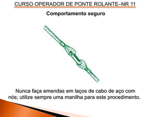 CURSO OPERADOR DE PONTE ROLANTE–NR 11
Comportamento seguro
Nunca faça emendas em laços de cabo de aço com
nós; utilize sempre uma manilha para este procedimento.
 