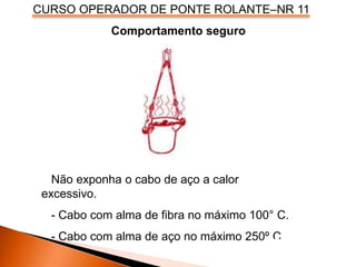 CURSO OPERADOR DE PONTE ROLANTE–NR 11
Comportamento seguro
Não exponha o cabo de aço a calor
excessivo.
- Cabo com alma de fibra no máximo 100° C.
- Cabo com alma de aço no máximo 250º C.
 
