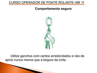 CURSO OPERADOR DE PONTE ROLANTE–NR 11
Comportamento seguro
Utilize ganchos com cantos arredondados e raio de
apoio nunca menos que a largura da cinta.
 