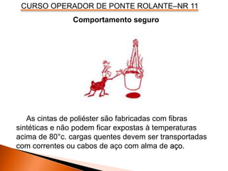 CURSO OPERADOR DE PONTE ROLANTE–NR 11
Comportamento seguro
As cintas de poliéster são fabricadas com fibras
sintéticas e não podem ficar expostas à temperaturas
acima de 80°c. cargas quentes devem ser transportadas
com correntes ou cabos de aço com alma de aço.
 