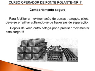 CURSO OPERADOR DE PONTE ROLANTE–NR 11
Comportamento seguro
Para facilitar a movimentação de barras , tarugos, eixos,
deve-se empilhar utilizando-se de travessas de separação.
Depois de você outro colega pode precisar movimentar
esta carga !!!
 