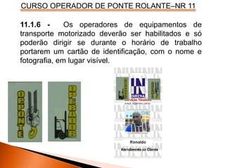 CURSO OPERADOR DE PONTE ROLANTE–NR 11
11.1.6 - Os operadores de equipamentos de
transporte motorizado deverão ser habilitados e só
poderão dirigir se durante o horário de trabalho
portarem um cartão de identificação, com o nome e
fotografia, em lugar visível.
 