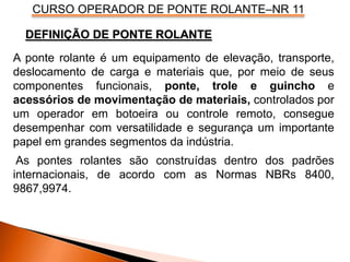 CURSO OPERADOR DE PONTE ROLANTE–NR 11
A ponte rolante é um equipamento de elevação, transporte,
deslocamento de carga e materiais que, por meio de seus
componentes funcionais, ponte, trole e guincho e
acessórios de movimentação de materiais, controlados por
um operador em botoeira ou controle remoto, consegue
desempenhar com versatilidade e segurança um importante
papel em grandes segmentos da indústria.
As pontes rolantes são construídas dentro dos padrões
internacionais, de acordo com as Normas NBRs 8400,
9867,9974.
DEFINIÇÃO DE PONTE ROLANTE
 