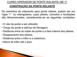 CURSO OPERADOR DE PONTE ROLANTE–NR 11
Os caminhos de rolamento para ponte rolante, podem ser em
vigas “I “ ou retangulares, cujos pilares, consolos e fundações
são dimensionados, considerando-se as seguintes condições:
• O vão da ponte a ser utilizado;
• Carga da ponte e esforço de frenagem;
• Distância entre as rodas da ponte e a face interna dos pilares;
• Espaçamento dos pilares;
• Distância entre o trilho e a cobertura;
• Altura do trilho até o piso;
CONSTRUÇÃO DA PONTE ROLANTE
 