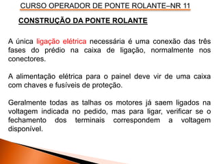 CURSO OPERADOR DE PONTE ROLANTE–NR 11
A única ligação elétrica necessária é uma conexão das três
fases do prédio na caixa de ligação, normalmente nos
conectores.
A alimentação elétrica para o painel deve vir de uma caixa
com chaves e fusíveis de proteção.
Geralmente todas as talhas os motores já saem ligados na
voltagem indicada no pedido, mas para ligar, verificar se o
fechamento dos terminais correspondem a voltagem
disponível.
CONSTRUÇÃO DA PONTE ROLANTE
 