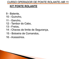 CURSO OPERADOR DE PONTE ROLANTE–NR 11
KIT PONTE ROLANTE
9 - Batente,
10 - Guincho,
11 - Gancho,
12 - Tambor do Cabo,
13 - Freios,
14 - Chaves de limite de Segurança,
16 - Acessórios.
15 - Botoeira de Comandos,
 