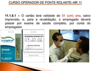 CURSO OPERADOR DE PONTE ROLANTE–NR 11
11.1.6.1 – O cartão terá validade de 01 (um) ano, salvo
imprevisto, e, para a revalidação, o empregado deverá
passar por exame de saúde completo, por conta do
empregador.
 