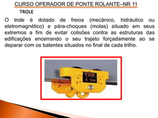 CURSO OPERADOR DE PONTE ROLANTE–NR 11
O trole é dotado de freios (mecânico, hidráulico ou
eletromagnético) e pára-choques (molas) situado em seus
extremos a fim de evitar colisões contra as estruturas das
edificações encerrando o seu trajeto forçadamente ao se
deparar com os batentes situados no final de cada trilho.
TROLE
 