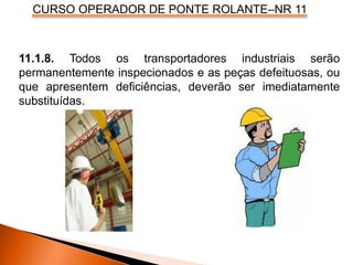 CURSO OPERADOR DE PONTE ROLANTE–NR 11
11.1.8. Todos os transportadores industriais serão
permanentemente inspecionados e as peças defeituosas, ou
que apresentem deficiências, deverão ser imediatamente
substituídas.
 