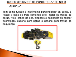 CURSO OPERADOR DE PONTE ROLANTE–NR 11
Tem como função o movimento perpendicular da carga, é
fixado a base do trole contendo eixo, motor de tração de
carga, freio, cabos de aço, dispositivo acionador ou sensor
delimitador, suporte com polias e gancho com travas de
segurança.
GUINCHO
 