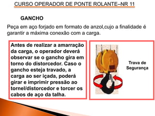 CURSO OPERADOR DE PONTE ROLANTE–NR 11
Peça em aço forjado em formato de anzol,cujo a finalidade é
garantir a máxima conexão com a carga.
GANCHO
Antes de realizar a amarração
da carga, o operador deverá
observar se o gancho gira em
torno do distorcedor. Caso o
gancho esteja travado, a
carga ao ser içada, poderá
girar e imprimir pressão ao
tornel/distorcedor e torcer os
cabos de aço da talha.
Trava de
Segurança
 