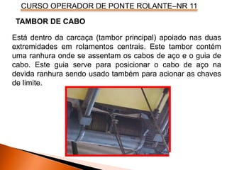 CURSO OPERADOR DE PONTE ROLANTE–NR 11
Está dentro da carcaça (tambor principal) apoiado nas duas
extremidades em rolamentos centrais. Este tambor contém
uma ranhura onde se assentam os cabos de aço e o guia de
cabo. Este guia serve para posicionar o cabo de aço na
devida ranhura sendo usado também para acionar as chaves
de limite.
TAMBOR DE CABO
 
