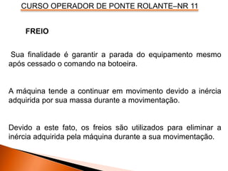 CURSO OPERADOR DE PONTE ROLANTE–NR 11
Sua finalidade é garantir a parada do equipamento mesmo
após cessado o comando na botoeira.
A máquina tende a continuar em movimento devido a inércia
adquirida por sua massa durante a movimentação.
Devido a este fato, os freios são utilizados para eliminar a
inércia adquirida pela máquina durante a sua movimentação.
FREIO
 