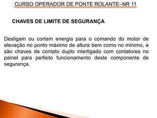 CURSO OPERADOR DE PONTE ROLANTE–NR 11
Desligam ou cortam energia para o comando do motor de
elevação no ponto máximo de altura bem como no mínimo, e
são chaves de contato duplo interligado com contatores no
painel para perfeito funcionamento deste componente de
segurança.
CHAVES DE LIMITE DE SEGURANÇA
 