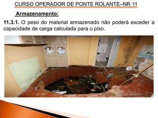 CURSO OPERADOR DE PONTE ROLANTE–NR 11
Armazenamento:
11.3.1. O peso do material armazenado não poderá exceder a
capacidade de carga calculada para o piso.
 