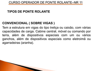 CURSO OPERADOR DE PONTE ROLANTE–NR 11
CONVENCIONAL ( SOBRE VIGAS )
Tem a estrutura em vigas do tipo treliça ou caixão, com várias
capacidades de carga. Cabine central, móvel ou comando por
terra, além de dispositivos especiais com um ou vários
ganchos, além de dispositivos especiais como eletroimã ou
agarradeiras (aranha).
TIPOS DE PONTE ROLANTE
 