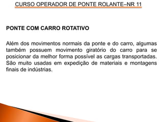 CURSO OPERADOR DE PONTE ROLANTE–NR 11
PONTE COM CARRO ROTATIVO
Além dos movimentos normais da ponte e do carro, algumas
também possuem movimento giratório do carro para se
posicionar da melhor forma possível as cargas transportadas.
São muito usadas em expedição de materiais e montagens
finais de indústrias.
 