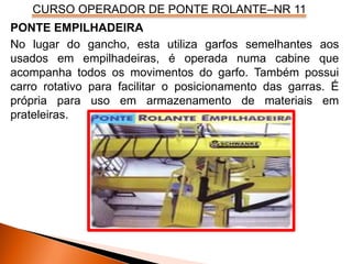 CURSO OPERADOR DE PONTE ROLANTE–NR 11
PONTE EMPILHADEIRA
No lugar do gancho, esta utiliza garfos semelhantes aos
usados em empilhadeiras, é operada numa cabine que
acompanha todos os movimentos do garfo. Também possui
carro rotativo para facilitar o posicionamento das garras. É
própria para uso em armazenamento de materiais em
prateleiras.
 