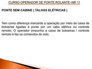 CURSO OPERADOR DE PONTE ROLANTE–NR 11
PONTE SEM CABINE ( TALHAS ELÉTRICAS )
Tem como diferença marcante a operação por meio de caixa de
botoeiras ligadas à ponte por um cabo elétrico ou controle
remoto. O operador empunha a caixa de botoeiras / controle
remoto e faz os comandos do solo.
 
