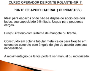 CURSO OPERADOR DE PONTE ROLANTE–NR 11
PONTE DE APOIO LATERAL ( GUINDASTES )
Ideal para espaços onde não se dispõe de apoio dos dois
lados, sua capacidade é limitada. Usada para pequenas
cargas.
Braço Giratório com sistema de mangote ou tirante.
Construído em coluna tubular metálica ou para fixação em
coluna de concreto com ângulo de giro de acordo com sua
necessidade.
A movimentação da lança poderá ser manual ou motorizado.
 