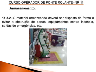CURSO OPERADOR DE PONTE ROLANTE–NR 11
Armazenamento:
11.3.2. O material armazenado deverá ser disposto de forma a
evitar a obstrução de portas, equipamentos contra incêndio,
saídas de emergências, etc.
 