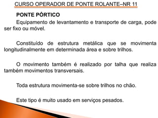 CURSO OPERADOR DE PONTE ROLANTE–NR 11
PONTE PÓRTICO
Equipamento de levantamento e transporte de carga, pode
ser fixo ou móvel.
Constituído de estrutura metálica que se movimenta
longitudinalmente em determinada área e sobre trilhos.
O movimento também é realizado por talha que realiza
também movimentos transversais.
Toda estrutura movimenta-se sobre trilhos no chão.
Este tipo é muito usado em serviços pesados.
 