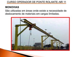 CURSO OPERADOR DE PONTE ROLANTE–NR 11
MONOVIAS
São utilizadas em áreas onde existe a necessidade de
deslocamento de materiais em cargas limitadas.
 