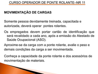 CURSO OPERADOR DE PONTE ROLANTE–NR 11
MOVIMENTAÇÃO DE CARGAS
Somente pessoa devidamente treinada, capacitada e
autorizada, deverá operar pontes rolantes.
Os empregados devem portar cartão de identificação que
será revalidado a cada ano, após a emissão do Atestado de
Saúde Ocupacional (ASO).
Aproxime-se da carga com a ponte rolante, avalie o peso e
demais condições da carga a ser movimentada.
Conheça a capacidade da ponte rolante e dos acessórios de
movimentação de materiais.
 