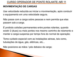 CURSO OPERADOR DE PONTE ROLANTE–NR 11
MOVIMENTAÇÃO DE CARGAS
Use velocidade reduzida ao iniciar a movimentação, após conduzir
o equipamento em uma velocidade segura.
Não passe com a carga sobre pessoas e nem permita que elas
passem sob a carga.
É proibido colisões permanentes entre pontes rolantes, quando
existir 2 (duas) ou mais pontes nos mesmo caminho de rolamento e
manter a carga suspensa por tempo fora do normal de operação;
Tome cuidado especial com as instalações aéreas, tais como,
tubulações de água, gás, elétricas, etc...
Não posicione as mãos / pés debaixo da carga;
 