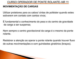 CURSO OPERADOR DE PONTE ROLANTE–NR 11
MOVIMENTAÇÃO DE CARGAS
Utilizar protetores para os cabos/ cintas de poliéster quando estes
estiverem em contato com cantos vivos;
É fundamental o conhecimento do peso e do centro de gravidade
da carga a ser suspensa;
Nem sempre o centro gravitacional da carga é o mesmo da ponte
rolante.
Redobrar a atenção ao operar a ponte rolante quando houver fluxo
de outras movimentações e com guindastes giratórios (braços).
 