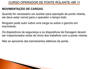 CURSO OPERADOR DE PONTE ROLANTE–NR 11
MOVIMENTAÇÃO DE CARGAS
Quando for necessário um auxiliar para operação de ponte rolante,
ele deve estar visível para o operador o tempo todo.
Ninguém pode subir sobre uma carga ou sobre o gancho em
movimento.
Os dispositivos de segurança e os dispositivos de frenagem devem
ser inspecionados antes do início dos trabalhos com a ponte rolante.
Não se aproxime dos barramentos elétricos da ponte.
 