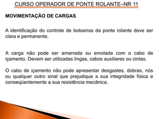 CURSO OPERADOR DE PONTE ROLANTE–NR 11
MOVIMENTAÇÃO DE CARGAS
A identificação do controle de botoeiras da ponte rolante deve ser
clara e permanente.
A carga não pode ser amarrada ou enrolada com o cabo de
içamento. Devem ser utilizadas lingas, cabos auxiliares ou cintas.
O cabo de içamento não pode apresentar desgastes, dobras, nós
ou qualquer outro sinal que prejudique a sua integridade física e
conseqüentemente a sua resistência mecânica.
 
