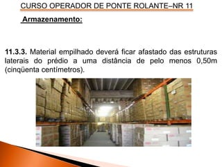 CURSO OPERADOR DE PONTE ROLANTE–NR 11
Armazenamento:
11.3.3. Material empilhado deverá ficar afastado das estruturas
laterais do prédio a uma distância de pelo menos 0,50m
(cinqüenta centímetros).
 