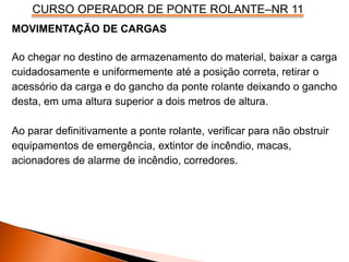 CURSO OPERADOR DE PONTE ROLANTE–NR 11
MOVIMENTAÇÃO DE CARGAS
Ao chegar no destino de armazenamento do material, baixar a carga
cuidadosamente e uniformemente até a posição correta, retirar o
acessório da carga e do gancho da ponte rolante deixando o gancho
desta, em uma altura superior a dois metros de altura.
Ao parar definitivamente a ponte rolante, verificar para não obstruir
equipamentos de emergência, extintor de incêndio, macas,
acionadores de alarme de incêndio, corredores.
 