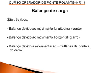 CURSO OPERADOR DE PONTE ROLANTE–NR 11
Balanço de carga
São três tipos:
- Balanço devido ao movimento longitudinal (ponte);
- Balanço devido ao movimento horizontal (carro);
- Balanço devido a movimentação simultânea da ponte e
do carro.
 