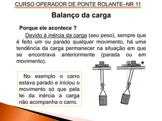 CURSO OPERADOR DE PONTE ROLANTE–NR 11
Balanço da carga
Porque ele acontece ?
Devido à inércia da carga (seu peso), sempre que
é feito um ou parado qualquer movimento, há uma
tendência da carga permanecer na situação em que
se encontrava anteriormente (parada ou em
movimento).
No exemplo o carro
estava parado e iniciou o
movimento só que pela
lei da inércia a carga
não acompanha o carro.
 