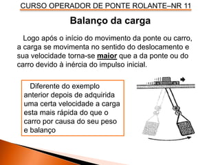 CURSO OPERADOR DE PONTE ROLANTE–NR 11
Balanço da carga
Logo após o início do movimento da ponte ou carro,
a carga se movimenta no sentido do deslocamento e
sua velocidade torna-se maior que a da ponte ou do
carro devido à inércia do impulso inicial.
Diferente do exemplo
anterior depois de adquirida
uma certa velocidade a carga
esta mais rápida do que o
carro por causa do seu peso
e balanço
 