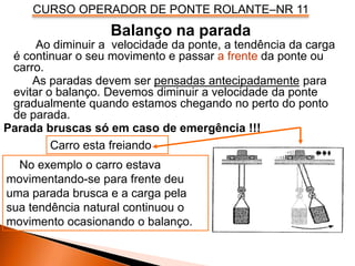 CURSO OPERADOR DE PONTE ROLANTE–NR 11
Balanço na parada
Ao diminuir a velocidade da ponte, a tendência da carga
é continuar o seu movimento e passar a frente da ponte ou
carro.
As paradas devem ser pensadas antecipadamente para
evitar o balanço. Devemos diminuir a velocidade da ponte
gradualmente quando estamos chegando no perto do ponto
de parada.
Parada bruscas só em caso de emergência !!!
No exemplo o carro estava
movimentando-se para frente deu
uma parada brusca e a carga pela
sua tendência natural continuou o
movimento ocasionando o balanço.
Carro esta freiando
 