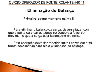 CURSO OPERADOR DE PONTE ROLANTE–NR 11
Eliminação do Balanço
Primeiro passo manter a calma !!!
Para eliminar o balanço da carga, deve-se fazer com
que a ponte ou o carro, toques no controle a favor do
movimento que a carga esta fazendo no momento.
Esta operação deve ser repetida tantas vezes quantas
forem necessárias para até a eliminação do balanço.
 