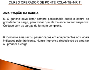 CURSO OPERADOR DE PONTE ROLANTE–NR 11
AMARRAÇÃO DA CARGA
5. O gancho deve estar sempre posicionado sobre o centro de
gravidade da carga, para evitar que ela balance ao ser suspensa.
Cuidado com as cargas de formato complexo.
6. Somente amarrar ou passar cabos em equipamentos nos locais
indicados pelo fabricante. Nunca improvise dispositivos de amarrar
ou prender a carga.
 