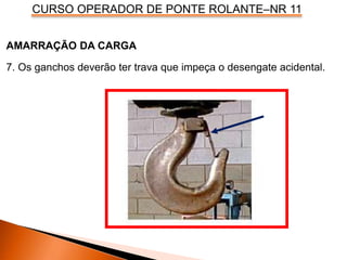 CURSO OPERADOR DE PONTE ROLANTE–NR 11
AMARRAÇÃO DA CARGA
7. Os ganchos deverão ter trava que impeça o desengate acidental.
 